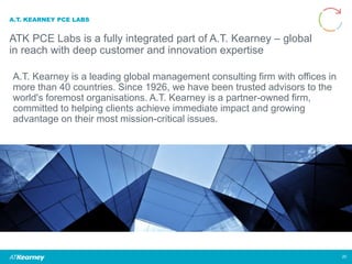A.T. KEARNEY PCE LABS
ATK PCE Labs is a fully integrated part of A.T. Kearney – global
in reach with deep customer and innovation expertise
20
A.T. Kearney is a leading global management consulting firm with offices in
more than 40 countries. Since 1926, we have been trusted advisors to the
world's foremost organisations. A.T. Kearney is a partner-owned firm,
committed to helping clients achieve immediate impact and growing
advantage on their most mission-critical issues.
 