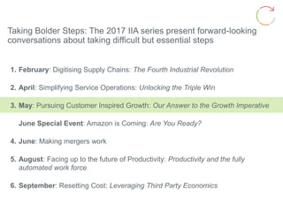 Taking Bolder Steps: The 2017 IIA series present forward-looking
conversations about taking difficult but essential steps
1. February: Digitising Supply Chains: The Fourth Industrial Revolution
2. April: Simplifying Service Operations: Unlocking the Triple Win
3. May: Pursuing Customer Inspired Growth: Our Answer to the Growth Imperative
June Special Event: Amazon is Coming: Are You Ready?
4. June: Making mergers work
5. August: Facing up to the future of Productivity: Productivity and the fully
automated work force
6. September: Resetting Cost: Leveraging Third Party Economics
 