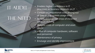Basics in IT Audit and Application Control Testing
April 28, 2019
• Enables higher confidence in IT
processes as business depends on IT
• Contain organizational costs arising out
of data loss or system usage error
• Identify possible risk areas of incorrect
decision making
• Mitigate costs of computer and asset
abuse
• Value of computer hardware, software
and personnel
• Maintenance of privacy
• Envisage and identify improvement
IT AUDIT
THE NEED
 
