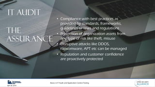 Basics in IT Audit and Application Control Testing
April 28, 2019
• Compliance with best practices as
provided by standards, frameworks,
guidelines or laws and regulations
• Protection of organization assets from
any type of risk like theft, misuse
• Disruptive attacks like DDOS,
ransomware, APT etc can be managed
• Reputation and customer confidence
are proactively protected
IT AUDIT
THE
Assurance
 