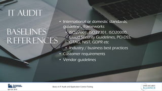 Basics in IT Audit and Application Control Testing
April 28, 2019
• International or domestic standards,
guidelines, frameworks
• ISO27001, ISO22301, ISO20000,
Cloud Security Guidelines, PCI-DSS,
GTAG, NIST, GDPR etc
• Industry / business best practices
• Customer requirements
• Vendor guidelines
IT AUDIT
Baselines
references
 