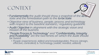 Basics in IT Audit and Application Control Testing
April 28, 2019
Context
• Fundamentally the audit should show a snapshot of the as-is
state and the remediation path to the to-be state
• Objective view of business, people, process and technology
with respect to the baseline standard / regulatory guideline
• Audit Objective in alignment with the strategic vision and
mission of the business
• “People Process & Technology” and “Confidentiality, Integrity
and Availability” are the two tenets on which the audit should
be based
• People (experienced, skilled and knowledgeable), Process (design,
effective, controlled) & Technology (viable, needed, utilized)
 