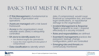 Basics in IT Audit and Application Control Testing
April 28, 2019
Basics that must be in place
• IT Risk Management is fundamental to
the Infosec organization and
operations
• Assets are managed with a risk based
framework
• Access to the organization’s most
valuable assets (data) is adequately
controlled
• RA done to identify assets that
• Are likeliest targets for cyberattacks
• Cause the most significant disruption if
compromised
• Data classification to identify which
data, if compromised, would cause
financial or competitive loss, and have
legal ramifications, or reputational
damage to the organization
• Incident Management & Response
Team is prepared to react / respond
effectively to a security incident
• Roles and responsibilities are defined
• Essential IS management practices like
password, backup, change,
configuration, patch are controlled
• Emerging risks and threats are
continuously monitored
 