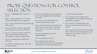 Basics in IT Audit and Application Control Testing
April 28, 2019
Probe Questions for CONTROL
Selection
• Do IT / IS policies and IT controls —
exist?
• Role / responsibilities for IT and IT
controls are defined, assigned,?
• Are controls designed and operating
effectively?
• Is the mix of preventive, detective,
and corrective controls effective?
• Do the controls provide evidence
when control parameters are
exceeded or when controls fail?
• How is management alerted to
failures?
• Is evidence retained (e.g., through
an audit trail)?
• Are the IT infrastructure equipment
and tools logically and physically
secured?
• Are access and authentication
control mechanism used?
• Are controls in place to protect the
operating environment and data
from viruses and other malicious
software?
• Are firewall-related controls
implemented?
• Do firewall polices exist?
• Are external and internal
vulnerability assessments completed,
and have risks been identified and
resolved appropriately?
• Are change and configuration
management and quality assurance
processes in place?
• Are structured monitoring and
service measurement processes in
place?
• Have the risks of outsourced services
been taken into consideration? (For
details on this, refer to GTAG 7: IT
Outsourcing.)
 