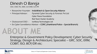 Basics in IT Audit and Application Control Testing
April 28, 2019
ABOUT ME
Dinesh O Bareja
CISA, CISM, ITIL, ISMS, Cert ERM, Cert IPR
• Researcher Founder: IndiaWatch & Open Security Alliance
• Principal Advisor : Pyramid Cyber Security & Forensic Pvt Ltd
Cyber Peace Foundation
Red Team Hacker Academy
• Outsourced CISO : IceWarp Technologies Ltd
• Ex Cyber Surveillance Advisor – CDRC (Jharkhand Police – Special Branch)
Enterprise & Government Policy Development; Cyber Security
Strategy, Design & Architecture; Specialist – GRC, SOC, ERM,
COBIT, ISO, BCP/DR etc;
 