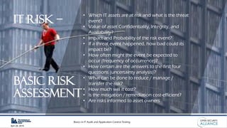 Basics in IT Audit and Application Control Testing
April 28, 2019
• Which IT assets are at risk and what is the threat
event?
• Value of asset Confidentiality, Integrity, and
Availability?
• Impact and Probability of the risk event?
• If a threat event happened, how bad could its
impact be?
• How often might the event be expected to
occur (frequency of occurrence)?
• How certain are the answers to the first four
questions (uncertainty analysis)?
• What can be done to reduce / manage /
transfer the risk?
• How much will it cost?
• Is the mitigation / remediation cost-efficient?
• Are risks informed to asset owners
IT Risk –
basic risk
assessment
 