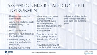 Basics in IT Audit and Application Control Testing
April 28, 2019
Assessing Risks related to the IT
Environment
• Develop processes to
identify risks.
• Assess risk and rank audit
subjects using IT risk
factors.
• A risk assessment:
• Provides a foundation for
the audit plan;
• Promotes timely audit
reporting on high-risk
conditions;
• Ensures that relevant
information has been
obtained from all
management levels,
including boards of
directors, IT auditors, and
functional area
management;
• Establishes a basis for
managing the audit
department effectively;
and
• Provides a summary of
how the individual audit
subject is related to the
overall organization as
well as to the business
plans.
 