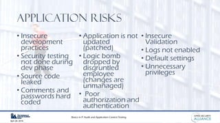Basics in IT Audit and Application Control Testing
April 28, 2019
Application risks
• Insecure
development
practices
• Security testing
not done during
dev phase
• Source code
leaked
• Comments and
passwords hard
coded
• Application is not
updated
(patched)
• Logic bomb
dropped by
disgruntled
employee
(changes are
unmanaged)
• Poor
authorization and
authentication
• Insecure
Validation
• Logs not enabled
• Default settings
• Unnecessary
privileges
 