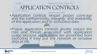 Basics in IT Audit and Application Control Testing
April 28, 2019
Application Controls
•Application controls ensure proper coverage
and the confidentiality, integrity, and availability
of the application and its associated data.
•Proper application controls greatly reduce the
risks and threats associated with application
usage because applications are prevented from
executing if they put the network or sensitive
data at risk.
 