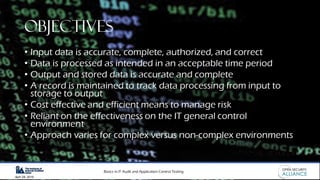 Basics in IT Audit and Application Control Testing
April 28, 2019
Objectives
• Input data is accurate, complete, authorized, and correct
• Data is processed as intended in an acceptable time period
• Output and stored data is accurate and complete
• A record is maintained to track data processing from input to
storage to output
• Cost effective and efficient means to manage risk
• Reliant on the effectiveness on the IT general control
environment
• Approach varies for complex versus non-complex environments
 