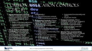 Basics in IT Audit and Application Control Testing
April 28, 2019
Common Application Controls
(GTAG 8)
• Input and access controls
(These controls ensure that all
input transaction data is
accurate, complete, and
authorized.)
• Data checks and validations
• Automated authorization,
approval, and override
• Automated SOD
• File & Data Transmission
Controls (These controls
ensure that internal and
external electronically
transmitted files and
transactions are received
from an identified source and
processed accurately and
completely.)
• File transmission controls
• Data transmission controls
• Processing Controls (These
controls ensure that valid
input data has been
processed accurately and
completely.)
• Automated file identification
and validation
• Automated functionality and
calculations
• Audit trails and overrides
• Data extraction, filtering,
and reporting
• Interface balancing
• Automated functionality and
aging
• Duplicate checks
• Output Controls (These
controls ensure that output is
complete, accurate, and
distributed appropriately.)
• General ledger and sub-
ledger posting
• Update authorization
• Master Files and Standing
Data Controls (These controls
ensure the integrity and
accuracy of master files and
standing data.)
• Update authorization
 