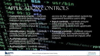 Basics in IT Audit and Application Control Testing
April 28, 2019
APPLICATION CONTROLS
• Completeness checks – controls
ensure records processing from
initiation to completion
• Validity checks – controls ensure
only valid data is input or
processed
• Identification / Access – controls
ensure unique, irrefutable
identification of all users
• Authentication – controls provide
an application system
authentication mechanism
• Authorization – controls ensure
access to the application system by
approved business users only
• Input controls – controls ensure
data integrity feeds into the
application system from upstream
sources
• Forensic controls – controls ensure
scientifically and mathematically
correct data, based on inputs and
outputs
 