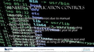 Basics in IT Audit and Application Control Testing
April 28, 2019
Benefits of Application Controls
• Reliability
• Reduces likelihood of errors due to manual
intervention
• Benchmarking
• Reliance on general controls can lead to concluding
the application controls are effective year to year
without re-testing
• Time and cost savings
• Typically application controls take less time to test and
only require testing once as long as the IT general
controls are effective
 