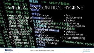 Basics in IT Audit and Application Control Testing
April 28, 2019
Application Control Hygiene
• Applications
should be kept in
good hygiene (or
good working
condition)
• This requires that
we take care of
the application
during
• Design
• Development
• Change
• Installation
• Operations
• Maintenance
• In simple terms is
means to take
care of:
• Change
Management
• Security in design
• Secure Coding
• Patch
Management
• Backup
• Versioning
• Documentation
• Logs
• Defaults
• Remote access
• Threat Modelling
 