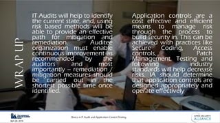 Basics in IT Audit and Application Control Testing
April 28, 2019
WRAPUP IT Audits will help to identify
the current state, and, using
risk based methods will be
able to provide an effective
path for mitigation and
remediation. Auditee
organization must enable
continuous improvement as
recommended by the
auditors and most
importantly – remediation /
mitigation measures should
be carried out in the
shortest possible time once
identified.
Application controls are a
cost effective and efficient
means to manage risk
through the process to
build security in. This can be
achieved with practices like
Secure Coding, Access
controls, Patch
Management, Testing and
following industry
standards will help decrease
risks. IA should determine
that application controls are
designed appropriately and
operate effectively
 