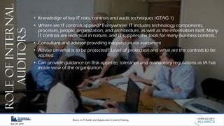Basics in IT Audit and Application Control Testing
April 28, 2019
RoleofInternal
Auditors
• Knowledge of key IT risks, controls and audit techniques (GTAG 1)
• Where are IT controls applied? Everywhere. IT includes technology components,
processes, people, organization, and architecture, as well as the information itself. Many
IT controls are technical in nature, and IT supplies the tools for many business controls.
• Consultant and advisor providing Independent risk assessment
• Advise on what is to be protected? Level of protection and what are the controls to be
applied.
• Can provide guidance on Risk appetite, tolerance and mandatory regulations as IA has
inside view of the organization.
 