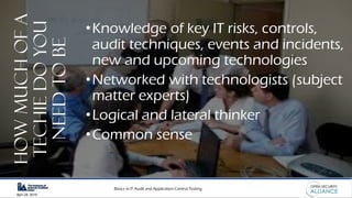 Basics in IT Audit and Application Control Testing
April 28, 2019
HowMuchOfA
TechieDoYou
NeedToBe
•Knowledge of key IT risks, controls,
audit techniques, events and incidents,
new and upcoming technologies
•Networked with technologists (subject
matter experts)
•Logical and lateral thinker
•Common sense
 