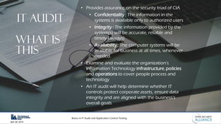 Basics in IT Audit and Application Control Testing
April 28, 2019
IT AUDIT
• Provides assurance on the security triad of CIA
• Confidentiality : The information in the
systems is available only to authorized users
• Integrity : The information provided by the
system(s) will be accurate, reliable and
timely (always)
• Availability : The computer systems will be
available for business at all times, whenever
needed.
• Examine and evaluate the organization’s
Information Technology infrastructure, policies
and operations to cover people process and
technology
• An IT audit will help determine whether IT
controls protect corporate assets, ensure data
integrity and are aligned with the business's
overall goals
what is
this
 