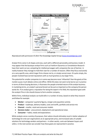 7 | IIAR Best Practice Paper: Who are analysts and what do they do?
Reproduced with permission © 2013 The Knowledge Capital Group (www.knowledgecap.com)
Analyst firms come in all shapes and sizes, each with a different personality and business model. It
may appear that the boutique analyst firms such as Freeform Dynamics or Constellation Research
have their work cut out, competing for intellectual oxygen with companies the size of Gartner. In
reality however they manage to hold their own for a number of reasons. Often they focus exclusively
on a very specific area, which larger firms choose not to, or simply cannot cover. Or quite simply, the
people involved have earned reputations with as much gravitas as any larger firms.
The potential for smaller companies to in some way become more ‘influential’ than the giants of the
market causes much debate online and offline. While this does not seem to be borne out in practice
in terms of direct buying decisions, it illustrates the people-oriented nature of the analyst business.
In marketing terms, an analyst’s personal brand can be just as important as the company the person
works for. If an analyst gains a reputation for being the expert in his field, this reputation goes with
the analyst if he or she should choose to form another company.
Within firms, Individual analysts can build skills in a number of areas, based on what they research
and follow for example:
 Market – companies’ quarterly figures, merger and acquisition activity
 Product – roadmaps, delivery models, costs and tariffs, portfolio and service mix
 Channel – reseller, retail and consumer models
 Decision maker – procurement, deployment and operational views
 Consumer – habits, needs and expectations
While analysts serve a variety of purposes, their advice should ultimately result in better adoption of
technology for end-user organisations at an appropriate price, and increased sales of suitable
solutions for technology vendors and partners – in other words, a win-win between buyers and
sellers. In the next section we consider how these goals are represented in practice.
 