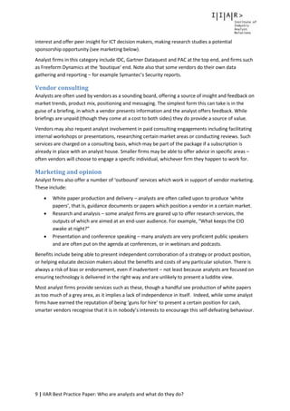 9 | IIAR Best Practice Paper: Who are analysts and what do they do?
interest and offer peer insight for ICT decision makers, making research studies a potential
sponsorship opportunity (see marketing below).
Analyst firms in this category include IDC, Gartner Dataquest and PAC at the top end, and firms such
as Freeform Dynamics at the ‘boutique’ end. Note also that some vendors do their own data
gathering and reporting – for example Symantec’s Security reports.
Vendor consulting
Analysts are often used by vendors as a sounding board, offering a source of insight and feedback on
market trends, product mix, positioning and messaging. The simplest form this can take is in the
guise of a briefing, in which a vendor presents information and the analyst offers feedback. While
briefings are unpaid (though they come at a cost to both sides) they do provide a source of value.
Vendors may also request analyst involvement in paid consulting engagements including facilitating
internal workshops or presentations, researching certain market areas or conducting reviews. Such
services are charged on a consulting basis, which may be part of the package if a subscription is
already in place with an analyst house. Smaller firms may be able to offer advice in specific areas –
often vendors will choose to engage a specific individual, whichever firm they happen to work for.
Marketing and opinion
Analyst firms also offer a number of ‘outbound’ services which work in support of vendor marketing.
These include:
 White paper production and delivery – analysts are often called upon to produce ‘white
papers’, that is, guidance documents or papers which position a vendor in a certain market.
 Research and analysis – some analyst firms are geared up to offer research services, the
outputs of which are aimed at an end-user audience. For example, “What keeps the CIO
awake at night?”
 Presentation and conference speaking – many analysts are very proficient public speakers
and are often put on the agenda at conferences, or in webinars and podcasts.
Benefits include being able to present independent corroboration of a strategy or product position,
or helping educate decision makers about the benefits and costs of any particular solution. There is
always a risk of bias or endorsement, even if inadvertent – not least because analysts are focused on
ensuring technology is delivered in the right way and are unlikely to present a luddite view.
Most analyst firms provide services such as these, though a handful see production of white papers
as too much of a grey area, as it implies a lack of independence in itself. Indeed, while some analyst
firms have earned the reputation of being ‘guns for hire’ to present a certain position for cash,
smarter vendors recognise that it is in nobody’s interests to encourage this self-defeating behaviour.
 