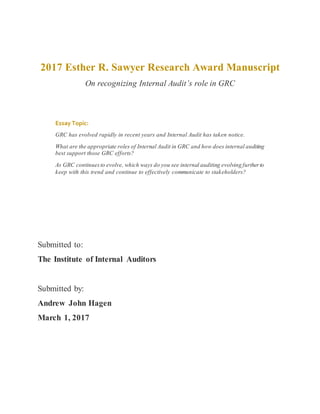 2017 Esther R. Sawyer Research Award Manuscript
On recognizing Internal Audit’s role in GRC
Submitted to:
The Institute of Internal Auditors
Submitted by:
Andrew John Hagen
March 1, 2017
Essay Topic:
GRC has evolved rapidly in recent years and Internal Audit has taken notice.
What are the appropriate roles of Internal Audit in GRC and how does internal auditing
best support those GRC efforts?
As GRC continuesto evolve, which ways do you see internal auditing evolving furtherto
keep with this trend and continue to effectively communicate to stakeholders?
 