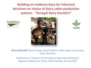 Building an evidence base for informed
decisions on choice of dairy cattle production
systems - “Senegal Dairy Genetics”
Karen Marshall, Stanly Tebug, Gareth Salmon, Miika Tapio, Jarmo Juga,
Ayao Missohou
Conference on Impacts of International Agricultural Research:
Rigorous Evidence for Policy, ICRAF, Nairobi, 6-8 July 2017
 