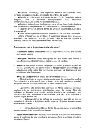 •Esferóide (enartrose): uma superfície esférica articulando-se numa
cavidade correspondente. Ex.: articulação do ombro e do quadril.
•Condilar (condilartrose): articulação de um côndilo (superfície saliente
alongada) com a cavidade correspondente. Ex.: articulação
temporomandibular, do joelho, metacarpofalangeanas.
•Gínglimo (dobradiça ou trocleartrose): uma tróclea (sulco) articulando-se
com os acidente correspondentes. Ex.: úmero-ulnar ou interfalangeanas.
•Trocóide (pivô): um cilindro dentro de um anel osteofibroso. Ex.: rádio-
ulnar proximal.
•Selar: várias superfícies côncavas e convexas. Ex.: calcâneo e cubóide.
•Plana (Planartrose ou artródia): 2 superfícies planas. Ex.: processos
articulares das vértebras cervicais, junturas cárpicas (exceto capitato e
hamato), junturas do tarso (exceto entre talo e navicular).
Componentes das articulações móveis (diartroses)
• Superfícies ósseas articulares: são as superfícies ósseas, em contato,
com o osso vizinho.
• Cartilagem articular: tecido cartilagíneo do tipo hialino que reveste a
superfície óssea. Desaparece nos ossos secos, e é elástica.
• Meniscos: elementos anatômicos que proporcionam ajuste das superfícies
ósseas. Constituídos de tecido fibroso e fibrocartilagem, encontrados em
articulações onde, além dos movimentos normais, há deslizamento que
modifica as relações ósseas.
• Meios de União: mantêm unidas as extremidades ósseas.
- Cápsula articular: é um envoltório nas junturas de movimentos amplos.
Tem dois extratos (externo – fibroso; e, interno – sinovial, membrana sinovial).
A cápsula articular é a cápsula fibrosa + a membrana sinovial)
- Ligamentos: são constituídos sobretudo de fibras colágenas dispostas
paralelamente ou intimamente entrelaçadas umas às outras. Eles são
maleáveis e flexíveis para permitir perfeita liberdade de movimento, mas
também são fortes, resistentes e inextensíveis para não ceder facilmente à
ação de forças. Podem ser:
 Extracapsulares: de reforço ou acessórios, que são os que se
justapõem à cápsula; e à distância, estão longe da cápsula e inserem-se nos
ossos em articulação.
 Intra-articulares: estão por dentro da cápsula, curtos e resistentes,
prendem-se nas duas extremidades ósseas.
• Meios de Deslizamento: as articulações móveis realizam seus movimentos
graças à existência de uma membrana serosa que forra a cavidade articular e
secreta um líquido.
14
 