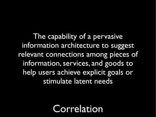 The capability of a pervasive
 information architecture to suggest
relevant connections among pieces of
 information, services, and goods to
  help users achieve explicit goals or
        stimulate latent needs


           Correlation
 
