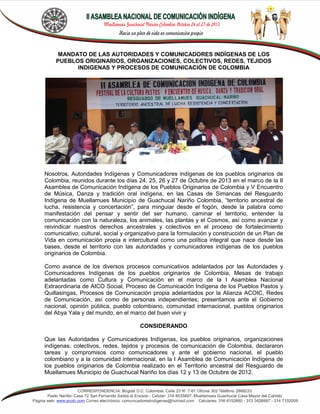 MANDATO DE LAS AUTORIDADES Y COMUNICADORES INDÍGENAS DE LOS
PUEBLOS ORIGINARIOS, ORGANIZACIONES, COLECTIVOS, REDES, TEJIDOS
INDIGENAS Y PROCESOS DE COMUNICACIÓN DE COLOMBIA

Nosotros, Autoridades Indígenas y Comunicadores indígenas de los pueblos originarios de
Colombia, reunidos durante los días 24, 25, 26 y 27 de Octubre de 2013 en el marco de la II
Asamblea de Comunicación Indígena de los Pueblos Originarios de Colombia y V Encuentro
de Música, Danza y tradición oral indígena, en las Casas de Simancas del Resguardo
Indígena de Muellamues Municipio de Guachucal Nariño Colombia, “territorio ancestral de
lucha, resistencia y concertación”, para minguiar desde el fogón, desde la palabra como
manifestación del pensar y sentir del ser humano, caminar el territorio, entender la
comunicación con la naturaleza, los animales, las plantas y el Cosmos, así como avanzar y
reivindicar nuestros derechos ancestrales y colectivos en el proceso de fortalecimiento
comunicativo, cultural, social y organizativo para la formulación y construcción de un Plan de
Vida en comunicación propia e intercultural como una política integral que nace desde las
bases, desde el territorio con las autoridades y comunicadores indígenas de los pueblos
originarios de Colombia.
Como avance de los diversos procesos comunicativos adelantados por las Autoridades y
Comunicadores Indígenas de los pueblos originarios de Colombia, Mesas de trabajo
adelantadas como Cultura y Comunicación en el marco de la I Asamblea Nacional
Extraordinaria de AICO Social, Proceso de Comunicación Indígena de los Pueblos Pastos y
Quillasingas, Procesos de Comunicación propia adelantados por la Alianza ACOIC, Redes
de Comunicación, así como de personas independientes; presentamos ante el Gobierno
nacional, opinión pública, pueblo colombiano, comunidad internacional, pueblos originarios
del Abya Yala y del mundo, en el marco del buen vivir y
CONSIDERANDO
Que las Autoridades y Comunicadores Indígenas, los pueblos originarios, organizaciones
indígenas, colectivos, redes, tejidos y procesos de comunicación de Colombia, declararon
tareas y compromisos como comunicadores y ante el gobierno nacional, el pueblo
colombiano y a la comunidad internacional, en la I Asamblea de Comunicación Indígena de
los pueblos originarios de Colombia realizado en el Territorio ancestral del Resguardo de
Muellamues Municipio de Guachucal Nariño los días 12 y 13 de Octubre de 2012.

 