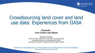Crowdsourcing land cover and land
use data: Experiences from IIASA
Workshop on Quantifying Error in Training Data and its Implications for Land Cover Mapping,
Clark University, Worcester, MA, USA
Presenter:
Juan Carlos Laso Bayas
Research Scholar
Center for Earth Observation and Citizen Science (EOCS)
Ecosystems Services and Management (ESM)
International Institute for Applied Systems Analysis (IIASA)
 