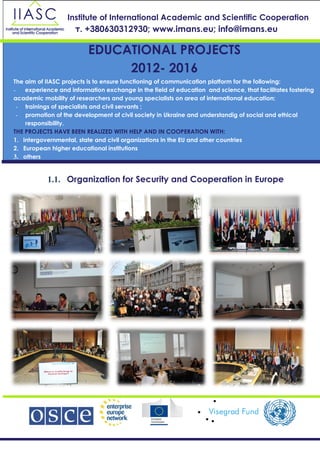 1.1. Organization for Security and Cooperation in Europe
Institute of International Academic and Scientific Cooperation
т. +380630312930; www.imans.eu; info@imans.eu
EDUCATIONAL PROJECTS
2012- 2016
The aim of IIASC projects is to ensure functioning of communication platform for the following:
- experience and information exchange in the field of education and science, that facilitates fostering
academic mobility of researchers and young specialists on area of international education;
- trainings of specialists and civil servants ;
- promotion of the development of civil society in Ukraine and understandig of social and ethical
responsibility.
THE PROJECTS HAVE BEEN REALIZED WITH HELP AND IN COOPERATION WITH:
1. intergovernmental, state and civil organizations in the EU and other countries
2. European higher educational institutions
3. others
 