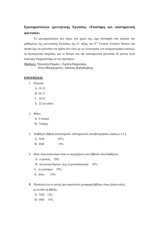 Ερωτηματολόγιο ερευνητικής Εργασίας «Επιστήμη και επιστημονική
φαντασία»
Το ερωτηματολόγιο που έχετε στα χέρια σας, έχει συνταχθεί στα πλαίσια του
μαθήματος της ερευνητικής Εργασίας της Α’ τάξης του 4ου
Γενικού Λυκείου Χανιών και
σκοπό έχει να ερευνήσει τη σχέση των νέων με τη Λογοτεχνία, τον κινηματογράφο (ταινίες),
τα ηλεκτρονικά παιχνίδια, και το θέατρο και την επιστημονική φαντασία. Η έρευνα είναι
ανώνυμη. Ευχαριστούμε εκ των προτέρων.
Μαθητές: Ντονιέτα Οσμάνι , Ειρήνη Ορφανάκη
Άννα Μαυρίγιαννη , Ιάσονας Καλαϊτζάκης
ΕΡΩΤΗΣΕΙΣ
1. Hλικεία:
A. 13-15
B. 16-17
Γ. 18-21
Δ. 22 και πάνω
2. Φύλο:
Α. Γυναίκα
Β. Άνδρας
3. Διαβάζετε βιβλία (λογοτεχνικά, επιστημονικά, αυτοβιογραφικά, κόμικς κ.τ.λ.);
Α. ΝΑΙ 87%
Β. ΟΧΙ 13%
4. Ποιο είναι κατά κύριο λόγο το περιεχόμενο των βιβλίων που διαβάζετε;
Α. ο έρωτας 28%
Β. κοινωνικά θέματα (π.χ. η μετανάστευση) 25%
Γ. το μυστήριο 35%
Δ. άλλο 12%
5. Πιστεύετε ότι οι ταινίες που αποτελούν μεταφορά βιβλίων είναι εξίσου καλές
με τα ίδια τα βιβλία;
Α. ΝΑΙ 12%
Β. ΟΧΙ 15%
 