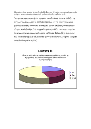 Κάποια έργα όπως η ταινία Avatar, ή το βιβλίο Φαρενάιτ 451, είναι επιστημονικής φαντασίας
και έχουν αρκετά καλές κριτικές κοινού, γιατί πιστεύετε ότι συμβαίνει αυτό;
Οι περισσότερες απαντήσεις αφορούν τα ειδικά εφέ και την εξέλιξη της
τεχνολογίας, παρόλα αυτά πολλοί πιστεύουν ότι για το συγκεκριμένο
φαινόμενο επίσης ευθύνεται στον τρόπο με τον οποίο παρουσιάζεται ο
κόσμος, ότι δηλαδή η έλλειψη ρεαλισμού προσδίδει στα συγκεκριμένα
έργα χαρακτήρα διαφορετικό από τα υπόλοιπα. Τέλος, λίγοι πιστεύουν
πως είναι επιτυχημένα απλά επειδή έχουν ενδιαφέρον πλοκή και εξαίρετη
σκηνοθεσία (για το πρώτο).
Ερώτηση 20:
Πιστεύετε ότι κάποια πράγματα φανταστικά όπως ταινίες με
εξωγήινους, θα μπορούσαν αργότερα να αποτελούν
πραγματικότητα;
Ναι
Όχι
Ίσως
 