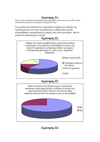 Ερώτηση 21:
Όλα τα έργα επιστημονικής φαντασίας δημιουργήθηκαν γύρω στα μέσα του 20ου
αιώνα,
πιστεύετε ότι αυτό έγινε για κάποιο συγκεκριμένο λόγο;
Το μεγαλύτερο ποσοστό των απαντήσεων αφορά την εξέλιξη της
τεχνολογίας και των νέων ανακαλύψεων, καθώς λόγω αυτών
αναπτύχθηκαν κοσμοθεωρίες οι οποίες ούτε που περνούσαν από το
μυαλό των παλαιότερων γενεών
Ερώτηση 22:
Παρόλο που ταινίες και βιβλία άλλοτε ρομαντικά και άλλοτε
κωμικά έχουν την μεγαλύτερη ανταπόκριση στο κοινό, πως
εξηγείτε το φαινόμενο της ξαφνικής ανόδου των αγορών
επιστημονικής φαντασίας π.χ. ταινίες όπως Superman,
Spiderman;
Είναι περιπετειώδη
Ταυτίζομαι εύκολα με
τους ήρωες
Όλα τα παραπάνω
Άλλο
Ερώτηση 23:
Πολλοί πιστεύουν ότι οι λάτρεις έργων επιστημονικής
φαντασίας πολλές φορές θέλουν να δείξουν τα όνειρα τους
μέσα από αυτά τα έργα. Πιστεύετε ότι είναι ένα είδος
έκφρασης κάποιων ιδεών και απόψεων αυτές οι ταινίες/βιβλία;
Ναι
Όχι
Ερώτηση 24:
 