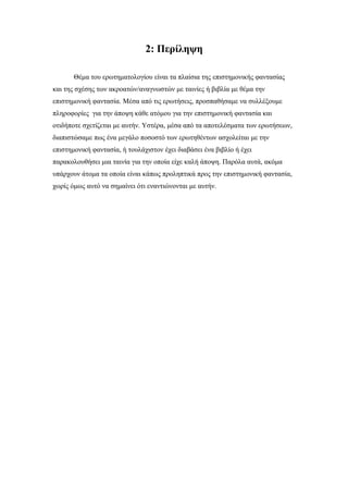 2: Περίληψη
Θέμα του ερωτηματολογίου είναι τα πλαίσια της επιστημονικής φαντασίας
και της σχέσης των ακροατών/αναγνωστών με ταινίες ή βιβλία με θέμα την
επιστημονική φαντασία. Μέσα από τις ερωτήσεις, προσπαθήσαμε να συλλέξουμε
πληροφορίες για την άποψη κάθε ατόμου για την επιστημονική φαντασία και
οτιδήποτε σχετίζεται με αυτήν. Υστέρα, μέσα από τα αποτελέσματα των ερωτήσεων,
διαπιστώσαμε πως ένα μεγάλο ποσοστό των ερωτηθέντων ασχολείται με την
επιστημονική φαντασία, ή τουλάχιστον έχει διαβάσει ένα βιβλίο ή έχει
παρακολουθήσει μια ταινία για την οποία είχε καλή άποψη. Παρόλα αυτά, ακόμα
υπάρχουν άτομα τα οποία είναι κάπως προληπτικά προς την επιστημονική φαντασία,
χωρίς όμως αυτό να σημαίνει ότι εναντιώνονται με αυτήν.
 