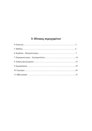3: Πίνακας περιεχομένων
4. Εισαγωγή …………………………………………………………………………5
5. Μέθοδος ………………………………………………………………………….6
6. Κεφάλαια – Θεωρητικό μέρος …………………………………………………... 7
7. Πειραματικό μέρος – Ερωτηματολόγιο …………………………………………..10
8. Έκθεση αποτελεσμάτων ………………………………………………………….15
9. Συμπεράσματα ……………………………………………………………………29
10. Ευρετήριο ……………………………………………………………………….30
11. Βιβλιογραφία ……………………………………………………………………31
 