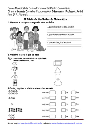 Acesse blog: www.carajassim.blogspot.com.br e página: www.facebook.com/professorandremoraes
Escola Municipal de Ensino Fundamental Centro Comunitário
Diretora: Ivonete Carvalho Coordenadora: Dilermania Professor: André
Ano: 2º A Aluno(a): __________________________________________
II Atividade Avaliativa de Matemática
1. Observe a imagem e responda com carinho
2. Observe e faça o que se pede
3.Conte, registre e pinte a alternativa correta
 