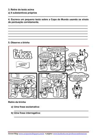 Acesse blog: www.carajassim.blogspot.com.br e página: www.facebook.com/professorandremoraes
3. Retire do texto acima
a) 4 substantivos próprios
______________________________________________________________
4. Escreva um pequeno texto sobre a Copa do Mundo usando os sinais
de pontuação corretamente.
______________________________________________________________
______________________________________________________________
______________________________________________________________
______________________________________________________________
______________________________________________________________
______________________________________________________________
5. Observe a tirinha
Retire da tirinha
a) Uma frase exclamativa:
__________________________________________________________
b) Uma frase interrogativa:
__________________________________________________________
 