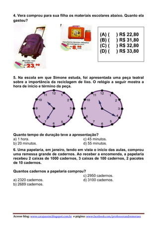 Acesse blog: www.carajassim.blogspot.com.br e página: www.facebook.com/professorandremoraes
4. Vera comprou para sua filha os materiais escolares abaixo. Quanto ela
gastou?
5. Na escola em que Simone estuda, foi apresentada uma peça teatral
sobre a importância da reciclagem de lixo. O relógio a seguir mostra a
hora de início e término da peça.
Quanto tempo de duração teve a apresentação?
a) 1 hora.
b) 20 minutos.
c) 45 minutos.
d) 55 minutos.
6. Uma papelaria, em janeiro, tendo em vista o início das aulas, comprou
uma remessa grande de cadernos. Ao receber a encomenda, a papelaria
recebeu 2 caixas de 1000 cadernos, 3 caixas de 100 cadernos, 2 pacotes
de 10 cadernos.
Quantos cadernos a papelaria comprou?
a) 2320 cadernos.
b) 2689 cadernos.
c) 2950 cadernos.
d) 3100 cadernos.
(A) ( ) R$ 22,80
(B) ( ) R$ 31,80
(C) ( ) R$ 32,80
(D) ( ) R$ 33,80
 