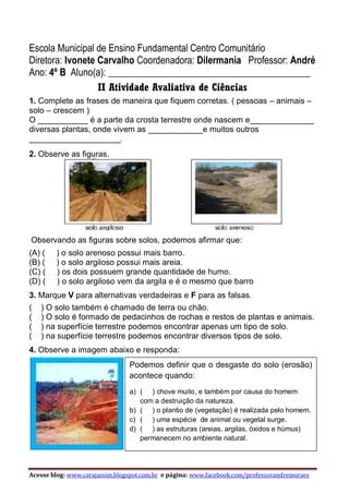 Acesse blog: www.carajassim.blogspot.com.br e página: www.facebook.com/professorandremoraes
Escola Municipal de Ensino Fundamental Centro Comunitário
Diretora: Ivonete Carvalho Coordenadora: Dilermania Professor: André
Ano: 4º B Aluno(a): __________________________________________
II Atividade Avaliativa de Ciências
1. Complete as frases de maneira que fiquem corretas. ( pessoas – animais –
solo – crescem )
O ___________ é a parte da crosta terrestre onde nascem e______________
diversas plantas, onde vivem as ____________e muitos outros
____________________.
2. Observe as figuras.
Observando as figuras sobre solos, podemos afirmar que:
(A) ( ) o solo arenoso possui mais barro.
(B) ( ) o solo argiloso possui mais areia.
(C) ( ) os dois possuem grande quantidade de humo.
(D) ( ) o solo argiloso vem da argila e é o mesmo que barro
3. Marque V para alternativas verdadeiras e F para as falsas.
( ) O solo também é chamado de terra ou chão.
( ) O solo é formado de pedacinhos de rochas e restos de plantas e animais.
( ) na superfície terrestre podemos encontrar apenas um tipo de solo.
( ) na superfície terrestre podemos encontrar diversos tipos de solo.
4. Observe a imagem abaixo e responda:
Podemos definir que o desgaste do solo (erosão)
acontece quando:
a) ( ) chove muito, e também por causa do homem
com a destruição da natureza.
b) ( ) o plantio de (vegetação) é realizada pelo homem.
c) ( ) uma espécie de animal ou vegetal surge.
d) ( ) as estruturas (areias, argilas, óxidos e húmus)
permanecem no ambiente natural.
 