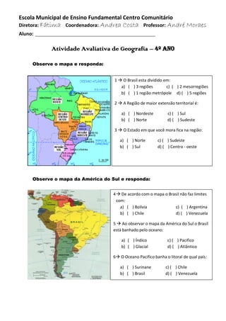 Escola Municipal de Ensino Fundamental Centro Comunitário
Diretora: Fátima Coordenadora: Andrea Costa Professor: André Moraes
Aluno: ____________________________________________
Atividade Avaliativa de Geografia – 4º ano
Observe o mapa e responda:
Observe o mapa da América do Sul e responda:
1  O Brasil esta dividido em:
a) ( ) 3 regiões c) ( ) 2 mesorregiões
b) ( ) 1 região metrópole d) ( ) 5 regiões
2  A Região de maior extensão territorial é:
a) ( ) Nordeste c) ( ) Sul
b) ( ) Norte d) ( ) Sudeste
3  O Estado em que você mora fica na região:
a) ( ) Norte c) ( ) Sudeste
b) ( ) Sul d) ( ) Centro - oeste
4 De acordo com o mapa o Brasil não faz limites
com:
a) ( ) Bolívia c) ( ) Argentina
b) ( ) Chile d) ( ) Venezuela
5  Ao observar o mapa da América do Sul o Brasil
está banhado pelo oceano:
a) ( ) Índico c) ( ) Pacifico
b) ( ) Glacial d) ( ) Atlântico
6 O Oceano Pacifico banha o litoral de qual país:
a) ( ) Surinane c) ( ) Chile
b) ( ) Brasil d) ( ) Venezuela
 