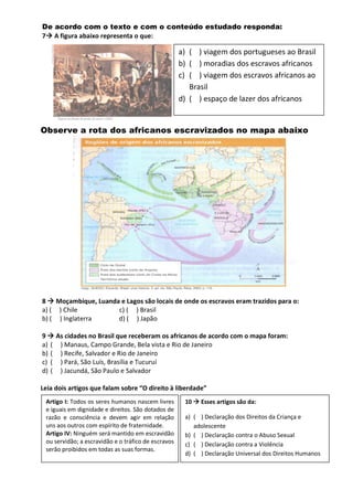 De acordo com o texto e com o conteúdo estudado responda:
7 A figura abaixo representa o que:
Observe a rota dos africanos escravizados no mapa abaixo
8  Moçambique, Luanda e Lagos são locais de onde os escravos eram trazidos para o:
a) ( ) Chile c) ( ) Brasil
b) ( ) Inglaterra d) ( ) Japão
9  As cidades no Brasil que receberam os africanos de acordo com o mapa foram:
a) ( ) Manaus, Campo Grande, Bela vista e Rio de Janeiro
b) ( ) Recife, Salvador e Rio de Janeiro
c) ( ) Pará, São Luís, Brasília e Tucuruí
d) ( ) Jacundá, São Paulo e Salvador
Leia dois artigos que falam sobre “O direito à liberdade”
a) ( ) viagem dos portugueses ao Brasil
b) ( ) moradias dos escravos africanos
c) ( ) viagem dos escravos africanos ao
Brasil
d) ( ) espaço de lazer dos africanos
Artigo I: Todos os seres humanos nascem livres
e iguais em dignidade e direitos. São dotados de
razão e consciência e devem agir em relação
uns aos outros com espírito de fraternidade.
Artigo IV: Ninguém será mantido em escravidão
ou servidão; a escravidão e o tráfico de escravos
serão proibidos em todas as suas formas.
10  Esses artigos são da:
a) ( ) Declaração dos Direitos da Criança e
adolescente
b) ( ) Declaração contra o Abuso Sexual
c) ( ) Declaração contra a Violência
d) ( ) Declaração Universal dos Direitos Humanos
 