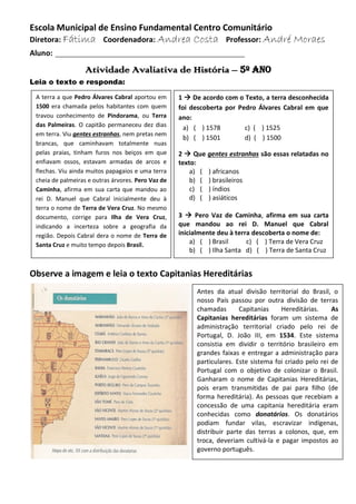 Escola Municipal de Ensino Fundamental Centro Comunitário
Diretora: Fátima Coordenadora: Andrea Costa Professor: André Moraes
Aluno: ____________________________________________
Atividade Avaliativa de História – 5º ano
Leia o texto e responda:
Observe a imagem e leia o texto Capitanias Hereditárias
1  De acordo com o Texto, a terra desconhecida
foi descoberta por Pedro Álvares Cabral em que
ano:
a) ( ) 1578 c) ( ) 1525
b) ( ) 1501 d) ( ) 1500
2  Que gentes estranhas são essas relatadas no
texto:
a) ( ) africanos
b) ( ) brasileiros
c) ( ) índios
d) ( ) asiáticos
3  Pero Vaz de Caminha, afirma em sua carta
que mandou ao rei D. Manuel que Cabral
inicialmente deu à terra descoberta o nome de:
a) ( ) Brasil c) ( ) Terra de Vera Cruz
b) ( ) Ilha Santa d) ( ) Terra de Santa Cruz
A terra a que Pedro Álvares Cabral aportou em
1500 era chamada pelos habitantes com quem
travou conhecimento de Pindorama, ou Terra
das Palmeiras. O capitão permaneceu dez dias
em terra. Viu gentes estranhas, nem pretas nem
brancas, que caminhavam totalmente nuas
pelas praias, tinham furos nos beiços em que
enfiavam ossos, estavam armadas de arcos e
flechas. Viu ainda muitos papagaios e uma terra
cheia de palmeiras e outras árvores. Pero Vaz de
Caminha, afirma em sua carta que mandou ao
rei D. Manuel que Cabral inicialmente deu à
terra o nome de Terra de Vera Cruz. No mesmo
documento, corrige para Ilha de Vera Cruz,
indicando a incerteza sobre a geografia da
região. Depois Cabral dera o nome de Terra de
Santa Cruz e muito tempo depois Brasil.
Antes da atual divisão territorial do Brasil, o
nosso País passou por outra divisão de terras
chamadas Capitanias Hereditárias. As
Capitanias hereditárias foram um sistema de
administração territorial criado pelo rei de
Portugal, D. João III, em 1534. Este sistema
consistia em dividir o território brasileiro em
grandes faixas e entregar a administração para
particulares. Este sistema foi criado pelo rei de
Portugal com o objetivo de colonizar o Brasil.
Ganharam o nome de Capitanias Hereditárias,
pois eram transmitidas de pai para filho (de
forma hereditária). As pessoas que recebiam a
concessão de uma capitania hereditária eram
conhecidas como donatários. Os donatários
podiam fundar vilas, escravizar indígenas,
distribuir parte das terras a colonos, que, em
troca, deveriam cultivá-la e pagar impostos ao
governo português.
 