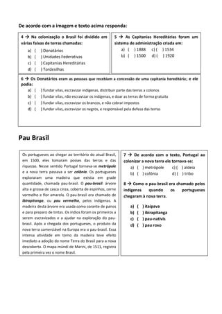 De acordo com a imagem e texto acima responda:
Pau Brasil
Os portugueses ao chegar ao território do atual Brasil,
em 1500, eles tomaram posses das terras e das
riquezas. Nesse sentido Portugal tornava-se metrópole
e a nova terra passava a ser colônia. Os portugueses
exploraram uma madeira que existia em grade
quantidade, chamada pau-brasil. O pau-brasil: árvore
alta e grossa de casca cinza, coberta de espinhos, cerne
vermelho e flor amarela. O pau-brasil era chamado de
ibirapitanga, ou pau vermelho, pelos indígenas. A
madeira desta árvore era usada como corante de panos
e para preparo de tintas. Os índios foram os primeiros a
serem escravizados e a ajudar na exploração do pau-
brasil. Após a chegada dos portugueses, o produto da
nova terra comerciável na Europa era o pau-brasil. Essa
intensa atividade em torno da madeira teve efeito
imediato a adoção do nome Terra do Brasil para a nova
descoberta. O mapa-múndi de Marini, de 1511, registra
pela primeira vez o nome Brasil.
7  De acordo com o texto, Portugal ao
colonizar a nova terra ele tornava-se:
a) ( ) metrópole c) ( ) aldeia
b) ( ) colônia d) ( ) tribo
8  Como o pau-brasil era chamado pelos
indígenas quando os portugueses
chegaram à nova terra.
a) ( ) itaipava
b) ( ) ibirapitanga
c) ( ) pau-nativis
d) ( ) pau roxo
4  Na colonização o Brasil foi dividido em
várias faixas de terras chamadas:
a) ( ) Donatários
b) ( ) Unidades Federativas
c) ( ) Capitanias Hereditárias
d) ( ) Tordesilhas
5  As Capitanias Hereditárias foram um
sistema de administração criada em:
a) ( ) 1888 c) ( ) 1534
b) ( ) 1500 d) ( ) 1920
6  Os Donatários eram as pessoas que recebiam a concessão de uma capitania hereditária; e ele
podia:
a) ( ) fundar vilas, escravizar indígenas, distribuir parte das terras a colonos
b) ( ) fundar vilas, não escravizar os indígenas, e doar as terras de forma gratuita
c) ( ) fundar vilas, escravizar os brancos, e não cobrar impostos
d) ( ) fundar vilas, escravizar os negros, e responsável pela defesa das terras
 