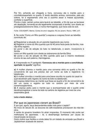 Por fim, achando ser chegada a hora, convocou ela o marido para o
conciliábuloapartado no quarto. E tendo decidido ambos, comovidos, pelo ato
solene, foi a esposamais uma vez à cozinha assar a massa açucarada,
confeitar a superfície.
Pronto o bolo, saíram juntos para levá-lo ao tabelião, a fim de que se lavrasse
ato deadoção, tornando-se ele legalmente incorporado à família, com direito ao
prestigiososobrenome Silva, e nome Hermógenes, que havia sido do avô.
Fonte: COLASANTI, Marina. Contos de amor rasgados. Rio de Janeiro: Rocco, 1986. p.57.
3. No conto “Como um filho querido” a esposa e o esposo foram ao tabelião
comintuito de:
a) Regularizar a situação de um parente registrando seu nome.
b) Registrar o nome do filho querido que há 40 anos fazia parte da família, mas
não tinha registro.
c) Lavrar o ato de adoção do bolo no tabelionato, e assim, incorporá-lo à
família
como um filho querido com direito ao sobrenome da família Silva.
d) Lavrar o ato de adoção do filho querido para que o mesmo recebesse
onome do seu avô paterno, Hermógenes.
4. A expressão no 2º parágrafo “Convocou ela o marido para o conciliábulo
apartado no quarto” significa:
a) A mulher chamou o marido para uma conversa séria no quarto a fim de
convencê-lo de que era preciso dar um nome ao bolo e registrá-lo no
tabelionato.
b) A mulher convidou o marido para uma breve reunião no quarto do casal na
qual decidiriam pelo registro do nome do bolo no tabelionato.
c) A esposa determinou ao marido que fosse ao quarto a fim de convencê-lo de
dar um nome e registro ao bolo no cartório por meio de uma
comemoraçãoíntima.
d) A esposa pediu para o marido que a acompanhasse até o quarto onde
decidiriamregistrar o nome do bolo no cartório de registros por meio de uma
assembléia geral.
Leia o texto abaixo:
Por que os japoneses vieram ao Brasil?
E por quê, agora, seus descendentes estão indo para o Japão?
No início do século 20, as lavouras de café brasileiras precisavam de mão-de-
obra.
A saída do governo brasileiro foi atrair imigrantes. O momento não podia ser
melhorpara os japoneses – lá, o desemprego bombava por causa da
mecanização da lavoura.
Outro motivo que facilitou a vinda deles foi um tratado de amizade que Brasil e
Japãotinham acabado de assinar.
 
