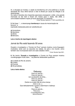 Aí, a situação se inverteu: o Japão se transformou em uma potência e, lá pela
décadade 80, ficou difícil bancar a vida no Brasil por causa da inflação e do
desemprego.
Os netos e bisnetos dos imigrantes japoneses enxergaram, então, uma grande
chancede se dar bem e foram em massa para o Japão. Até 2006, a
comunidade brasileira nopaís já havia alcançado 313 pessoas.
Fonte: Revista Capricho nº 1045 maio/2008 p.94.
5. Na frase: “... o desemprego bombavapor causa da mecanização da
lavoura”, a
expressão destacada pode ser substituída por:
a) Aumentava.
b) Apontava.
c) Atraía.
d) Bancava.
Leia o trecho da reportagem abaixo:
Jornal do Rio está fazendo 50 anos
Ousado e investigativo o “Correio do Povo” sempre mostrou numa linguagem
muitoclara, tanto com os assuntos da cidade, do país e do mundo, como
também dos municípiosdo bairro de cada cidadão e leitor.
Fonte: Revista Veja 2001.
6. No trecho “Ousado e investigativo o Correio do Povo sempre mostrou
numalinguagem muito clara...” as palavras destacadas qualificam:
a) A cidade do Rio de Janeiro.
b) O leitor.
c) O jornal.
d) Os jornalistas.
Leia o texto abaixo:
Debussy
Para cá, para lá...
Para cá, para lá...
Um novelozinho de linha...
Para cá, para lá...
Para cá, para lá...
Oscila no ar pela mão de uma criança
(Vem e vai...)
Que delicadamente e quase a adormecer o balanço
Psio...-
Para cá, para lá...
Para cá e ...
- O novelozinho caiu.
Manuel Bandeira
 