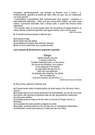 Comparei, ponderadamente, sua posição na floresta com a minha - e,
evidentemente, apartilha só podia ser esta. Além do que, sou um intelectual,
sou todo espírito!
- Inacreditável, inacreditável! Que compreensão! Que argúcia! - exclamou o
leão,realmente admirado. - Olha, juro que nunca tinha notado, em você, essa
cultura. Comovocê escondeu isso o tempo todo, e quem lhe ensinou tanta
sabedoria?
- Na verdade, leão, eu nunca soube nada. Se me perdoa um elogio fúnebre, se
nãose ofende, acabei de aprender tudo agora mesmo, com o burro morto.
Millôr Fernandes
8. A narrativa procura passar a idéia de que:
a) A justiça é cega.
b) Os fortes não são sábios.
c) A sabedoria é própria das criaturas menores.
d) Só um burro tenta ficar com a parte do leão.
Leia a poesia de Drummond e responda a questão:
Elegia
Ganhei (perdi) meu dia.
E baixa a coisa fria
Também chamada noite, e o frio ao frio
em bruma se entrelaça, num suspiro.
E me pergunto e me respiro
na fuga deste dia que era mil
para mim que esperava
os grandes sóis violentos, me sentia
tão rico deste dia
e lá se foi secreto, ao serro frio (...)
Carlos Drummond de Andrade
9. Dos versos, podemos entender que:
a) O poeta sente medo e tristeza dentro da noite negra e fria. Ele ama o dia e
sua luz.
b) O poeta exprime um suave sentimento de tranqüilidade, ao cair de uma noite
de inverno: ele merecera e ganhara mais um dia, aproveitando o descanso
da noite para meditar.
c) O poeta sente-se triste ao fim de mais um dia de um longo inverno, e
lembrase
com saudade dos dias quentes e alegres do verão.
d) O poeta, sentindo próximo o fim da vida, faz um retrospecto melancólico,
confrontando o muito que espera e o nada que tem nas mãos.
 