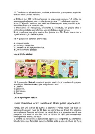 11. Com base na leitura do texto, assinale a alternativa que expressa a opinião
doautor e não um fato narrado:
a) O Brasil tem 400 mil trabalhadores na segurança pública e 1,5 milhão na
segurançaprivada para uma população que supera 171 milhões de pessoas.
b) No [ECA] estão previstas seis medidas diferentes para a responsabilização
de adolescentes que violaram a lei.
c) Precisamos de inteligência, orçamento e, sobretudo, um projeto ético e
políticode sociedade que valorize a vida em todas as suas formas.
d) A brutalidade cometida contra dois jovens em São Paulo reacendeu a
fogueirada redução da idade penal.
12. A que gênero pertence o texto lido:
a) Uma entrevista.
b) Um artigo de opinião.
c) Um texto de divulgação científica.
d) Um depoimento pessoal.
Leia a tirinha abaixo:
13. A expressão “deletei”, usada no terceiro quadrinho, é própria da linguagem
tecnológica. Nesse contexto, qual o significado dela?
a) Destruir.
b) Esquecer.
c) Convencer.
d) Apagar.
Leia a reportagem abaixo:
Quais alimentos foram trazidos ao Brasil pelos japoneses?
Pensou em um festival de sushis e sashimis? Pense maior. No total, os
japonesestrouxeram mais de 50 tipos de alimentos ao Brasil. Os primeiros
provavelmente foramas variedades de caqui doce e a tangerina poncã, que
chegaram nos anos 20. Mas foia partir da década de 1930 que a maioria dos
novos gêneros aportou por aqui.
O cenário era favorável aos agricultores japoneses: comprando ou arrendando
lotesde terras das fazendas cafeeiras falidas após a crise da Bolsa de Nova
 