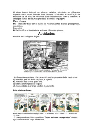 O aluno deverá distinguir os gêneros variados, veiculados em diferentes
suportes, como jornais, revistas, livros didáticos ou literários. A identificação da
finalidade de um texto em função de suas características, como o conteúdo, a
utilização ou não de recursos gráficos e o estilo de linguagem.
Descritores
D5 - Interpretar texto com o auxílio de material gráfico diverso (propagandas,
quadrinhos,
fotos, etc).
D12 - Identificar a finalidade de textos de diferentes gêneros.
Atividades
Observe esta charge de Angeli:
16. O questionamento da criança ao pai, na charge apresentada, mostra que:
a) A criança, por ser muito pequena, é ingênua.
b) A criança não sabe o que é teto.
c) Não há diferença social no país.
d) A curiosidade da criança não tem fundamento.
Leia a tirinha abaixo:
Fonte: http://clubedamafalda.blogspot.com – 18 dezembro, 2007 - Tirinha 417 – Acesso em:
30/10/08.
17. A expressão no último quadrinho “Como se fosse para perdoar” denota:
a) O sentimento de culpa de Mafalda.
 