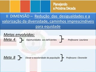 DIAGNÓSTICOII DIMENSÃO – Redução das desigualdades e a
valorização da diversidade, caminhos imprescindíveis
para equidade
Metas envolvidas:
Meta 4 Oportunidades aos deficientes Professora Lauriana
Meta 8 Elevar a escolaridade da população Professora Cleoneide
 
